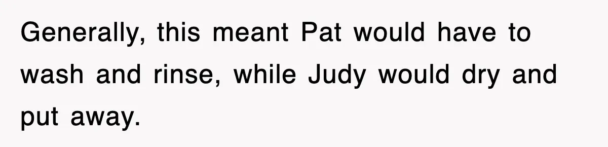 Generally, this meant Pat would have to wash and rinse, while Judy would dry and put away.