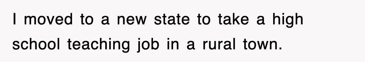 I moved to a new state to take a high school teaching job in a rural town.
