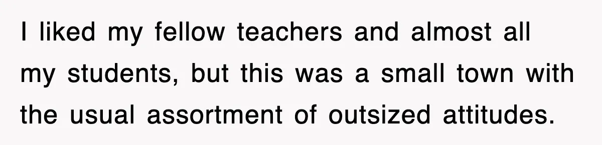 I liked my fellow teachers and almost all my students, but this was a small town with the usual assortment of outsized attitudes.