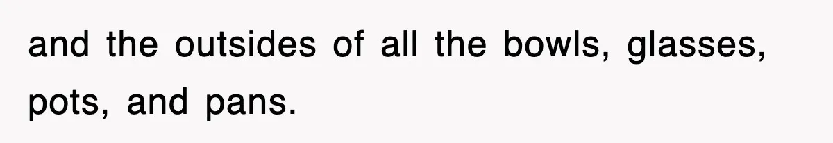 and the outsides of all the bowls, glasses, pots, and pans.