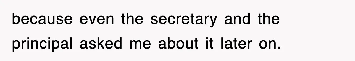 because even the secretary and the principal asked me about it later on.