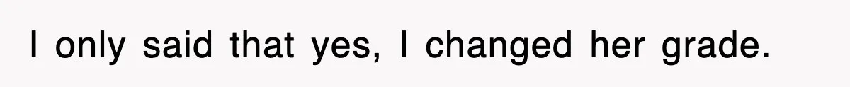 I only said that yes, I changed her grade.
