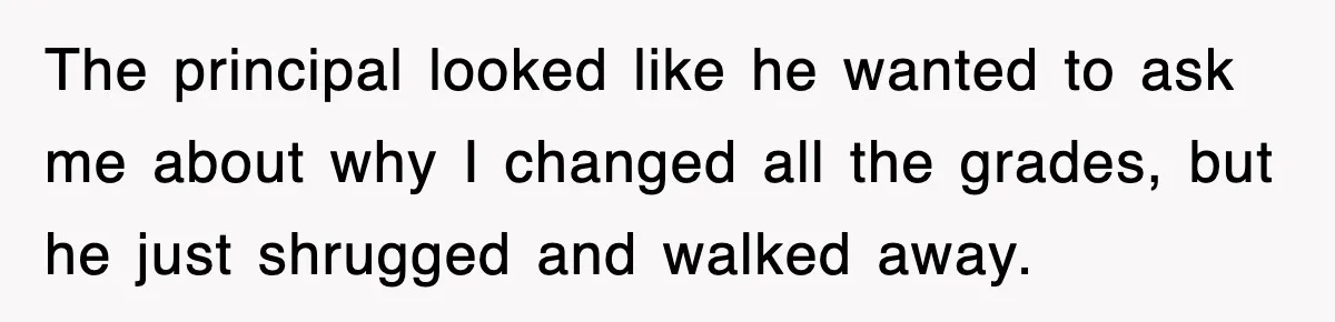 The principal looked like he wanted to ask me about why I changed all the grades, but he just shrugged and walked away.