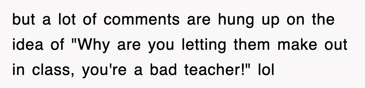 but a lot of comments are hung up on the idea of "Why are you letting them make out in class, you're a bad teacher!" lol