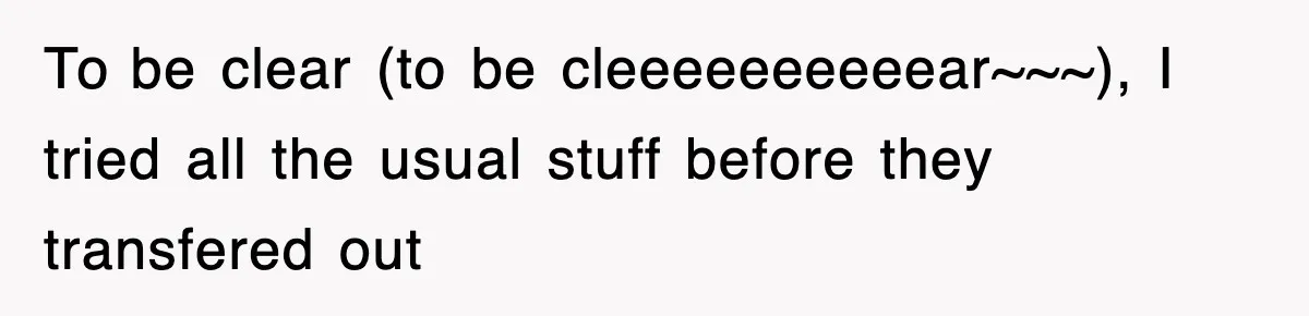 To be clear (to be cleeeeeeeeeear~~~), I tried all the usual stuff before they transfered out