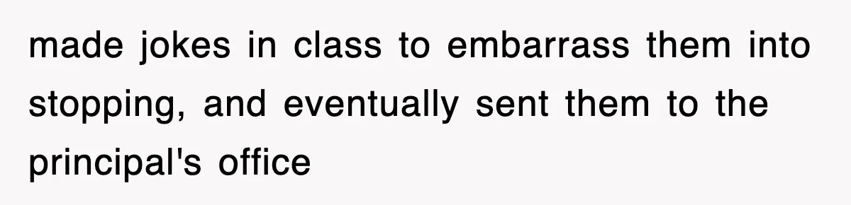 made jokes in class to embarrass them into stopping, and eventually sent them to the principal's office