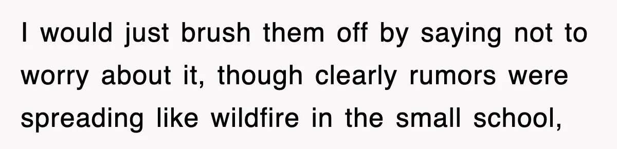 I would just brush them off by saying not to worry about it, though clearly rumors were spreading like wildfire in the small school,