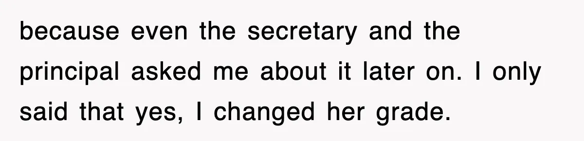 because even the secretary and the principal asked me about it later on. I only said that yes, I changed her grade.