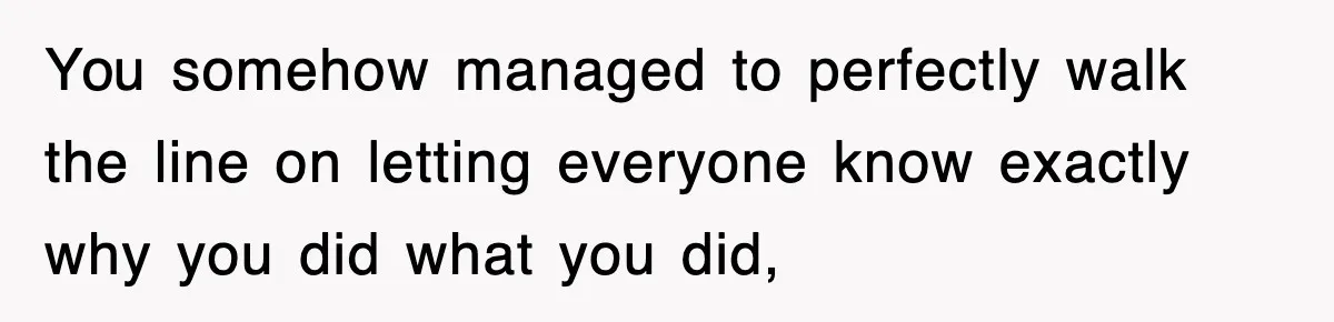 You somehow managed to perfectly walk the line on letting everyone know exactly why you did what you did,