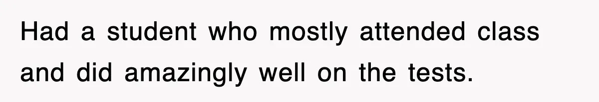 Had a student who mostly attended class and did amazingly well on the tests.