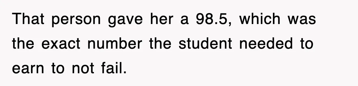 That person gave her a 98.5, which was the exact number the student needed to earn to not fail.