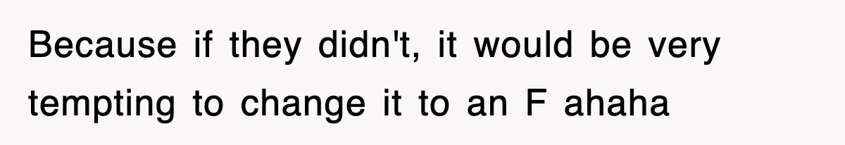 Because if they didn't, it would be very tempting to change it to an F ahaha