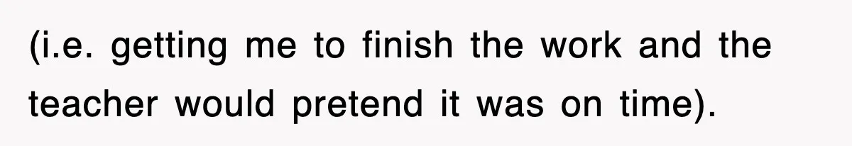 (i.e. getting me to finish the work and the teacher would pretend it was on time).