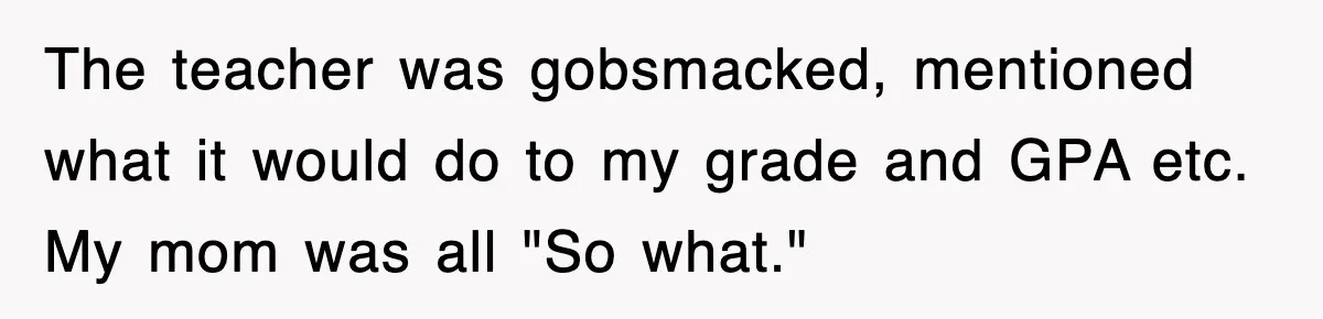The teacher was gobsmacked, mentioned what it would do to my grade and GPA etc. My mom was all "So what."