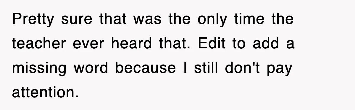 Pretty sure that was the only time the teacher ever heard that. Edit to add a missing word because I still don't pay attention.