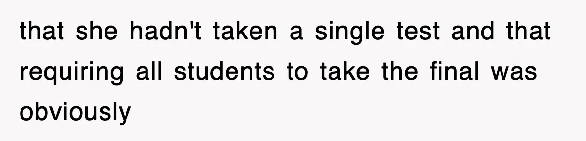 that she hadn't taken a single test and that requiring all students to take the final was obviously
