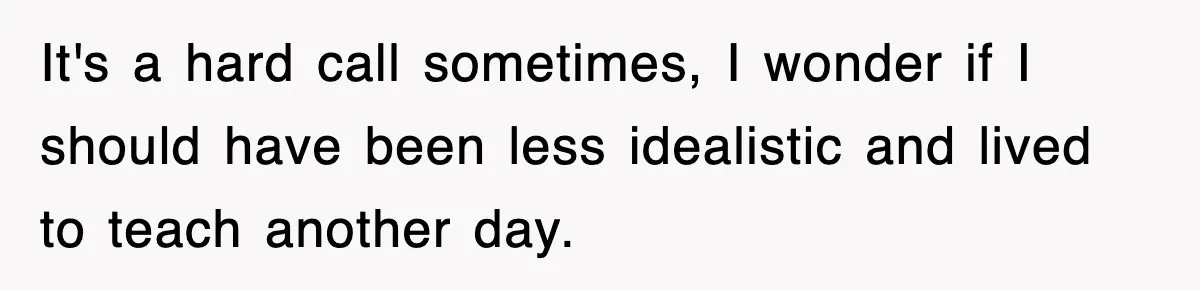 It's a hard call sometimes, I wonder if I should have been less idealistic and lived to teach another day.
