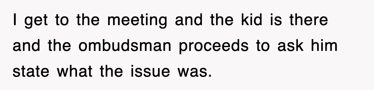 I get to the meeting and the kid is there and the ombudsman proceeds to ask him state what the issue was.