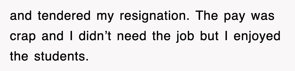 and tendered my resignation. The pay was crap and I didn’t need the job but I enjoyed the students.