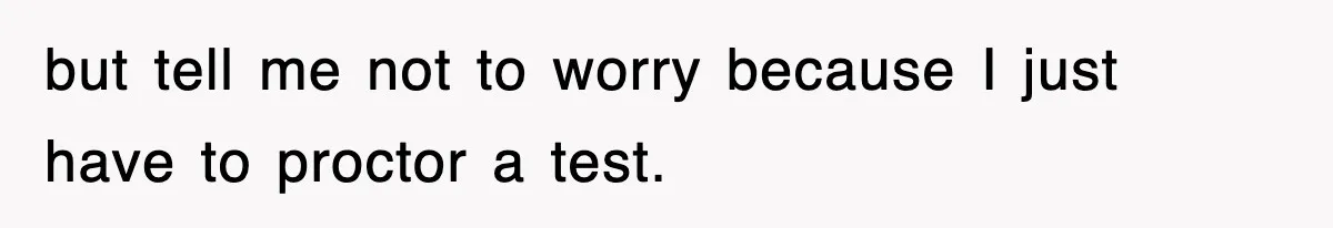 but tell me not to worry because I just have to proctor a test.