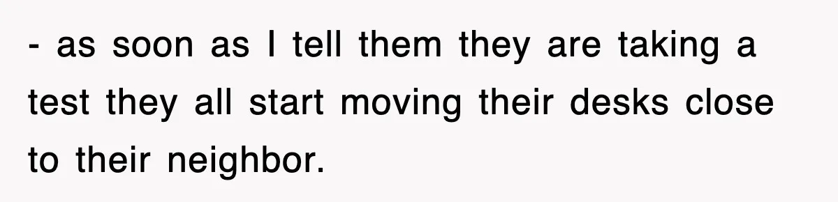 - as soon as I tell them they are taking a test they all start moving their desks close to their neighbor.