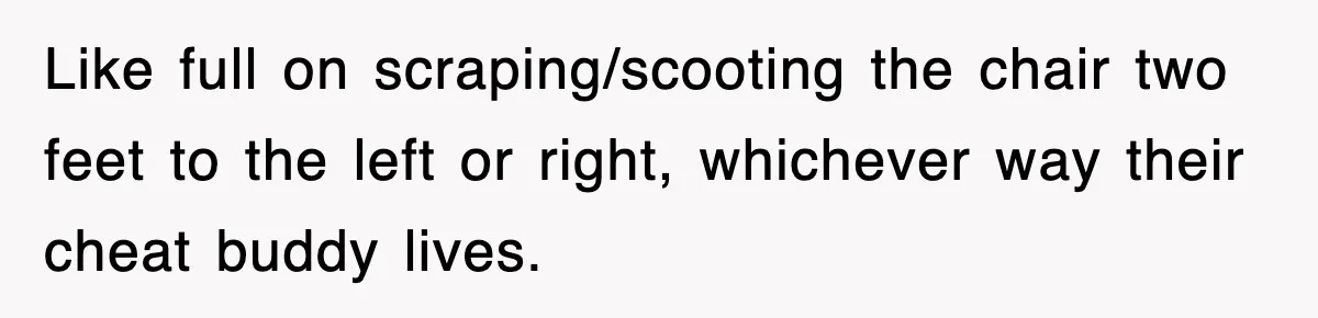 Like full on scraping/scooting the chair two feet to the left or right, whichever way their cheat buddy lives.