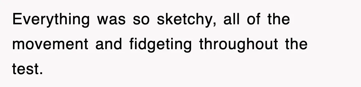 Everything was so sketchy, all of the movement and fidgeting throughout the test.