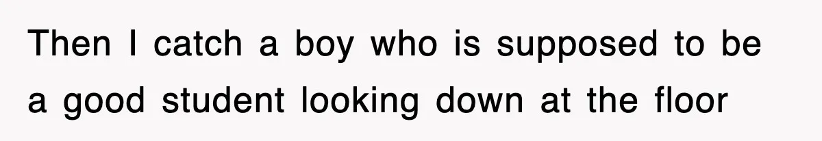 Then I catch a boy who is supposed to be a good student looking down at the floor