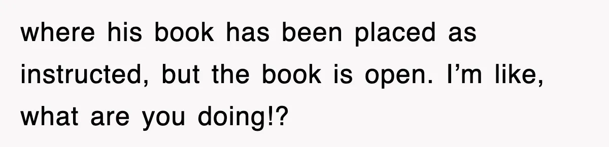 where his book has been placed as instructed, but the book is open. I’m like, what are you doing!?