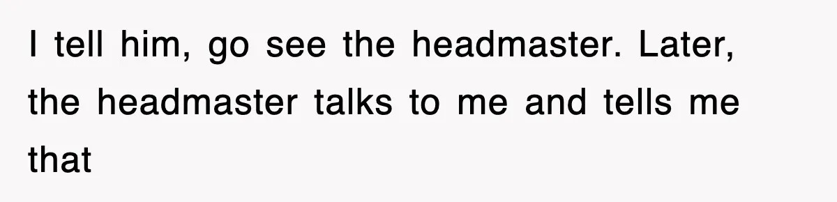 I tell him, go see the headmaster. Later, the headmaster talks to me and tells me that