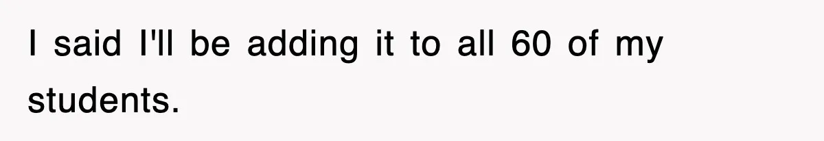 I said I'll be adding it to all 60 of my students.