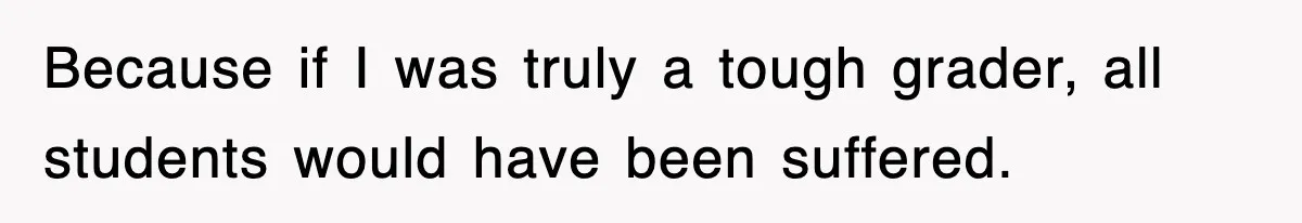 Because if I was truly a tough grader, all students would have been suffered.