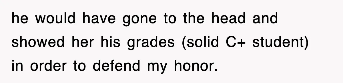 he would have gone to the head and showed her his grades (solid C+ student) in order to defend my honor.