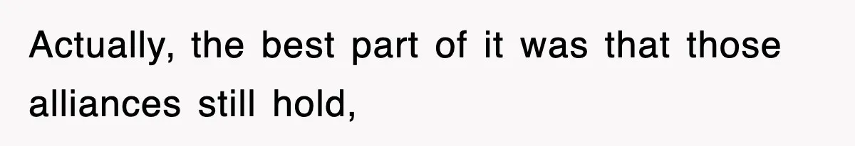 Actually, the best part of it was that those alliances still hold,