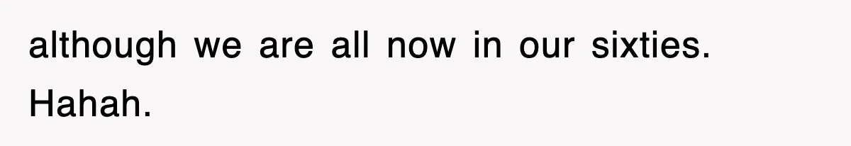 although we are all now in our sixties. Hahah.