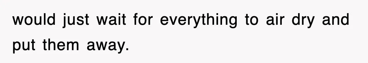 would just wait for everything to air dry and put them away.