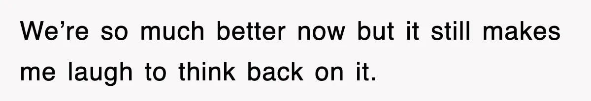We’re so much better now but it still makes me laugh to think back on it.
