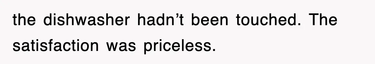 the dishwasher hadn’t been touched. The satisfaction was priceless.
