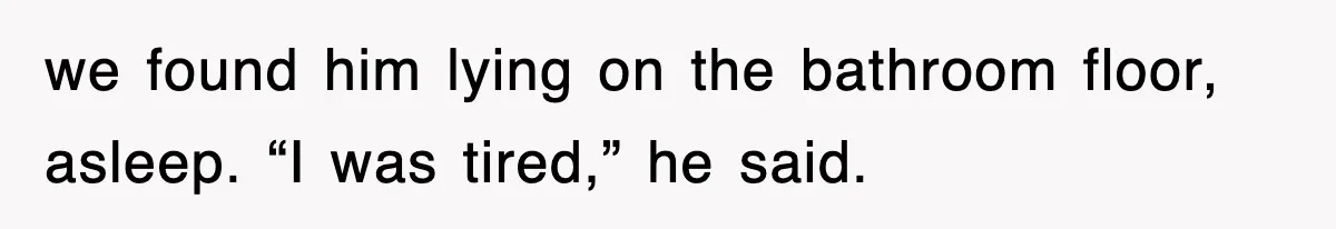 we found him lying on the bathroom floor, asleep. “I was tired,” he said.