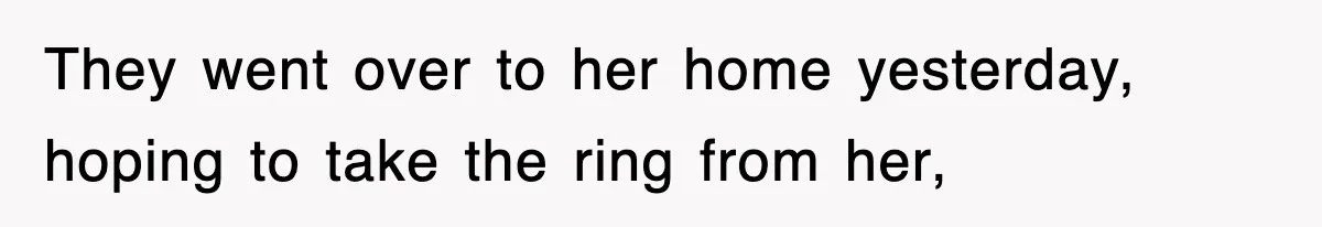 They went over to her home yesterday, hoping to take the ring from her,