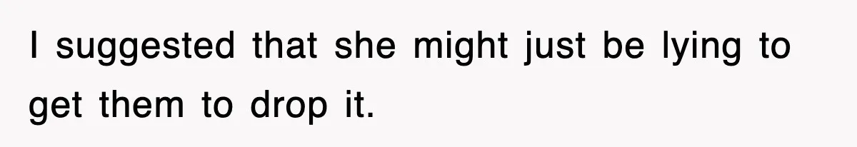 I suggested that she might just be lying to get them to drop it.