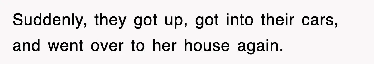 Suddenly, they got up, got into their cars, and went over to her house again.