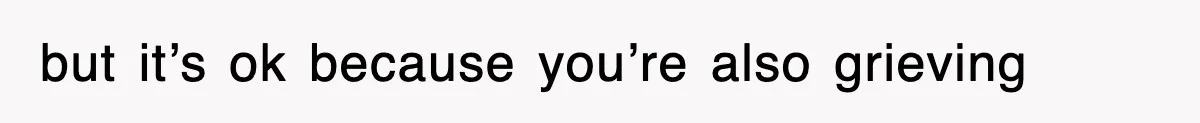 but it’s ok because you’re also grieving