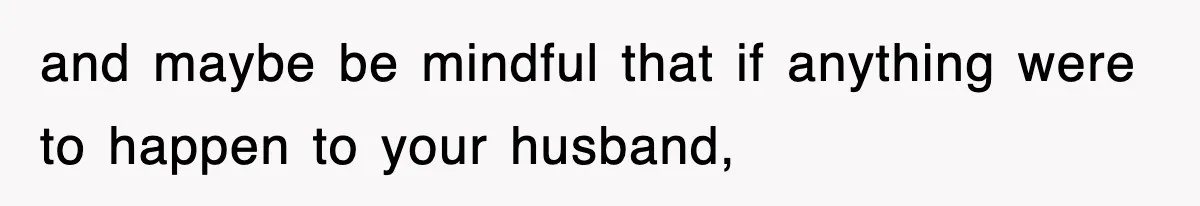 and maybe be mindful that if anything were to happen to your husband,