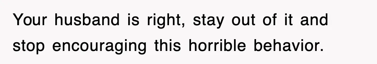 Your husband is right, stay out of it and stop encouraging this horrible behavior.