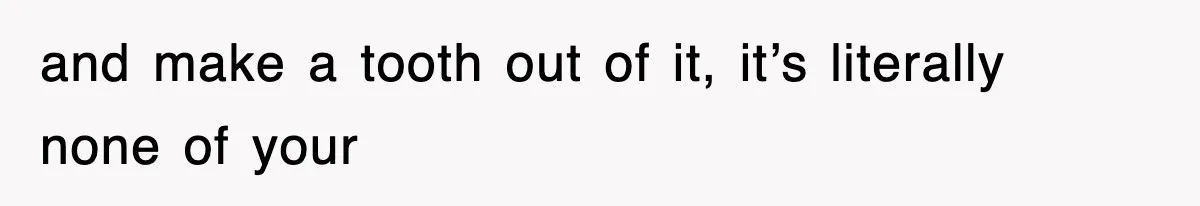 and make a tooth out of it, it’s literally none of your