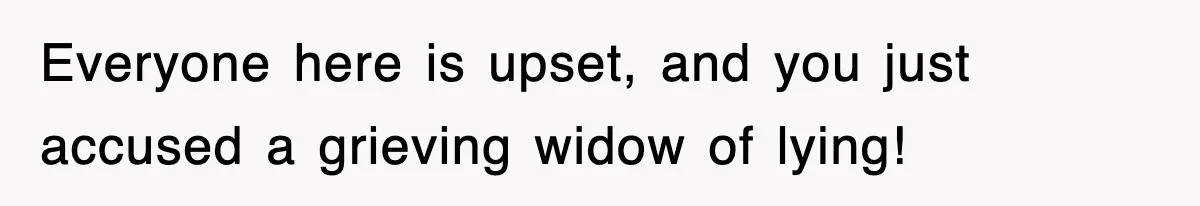 Everyone here is upset, and you just accused a grieving widow of lying!