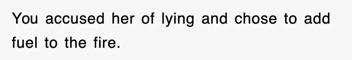 You accused her of lying and chose to add fuel to the fire.