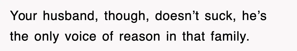 Your husband, though, doesn’t suck, he’s the only voice of reason in that family.
