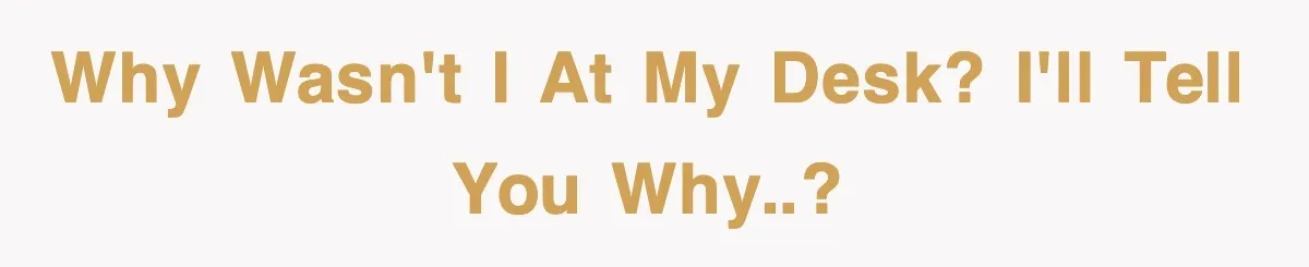 Why wasn't I at my desk? I'll tell you why..?